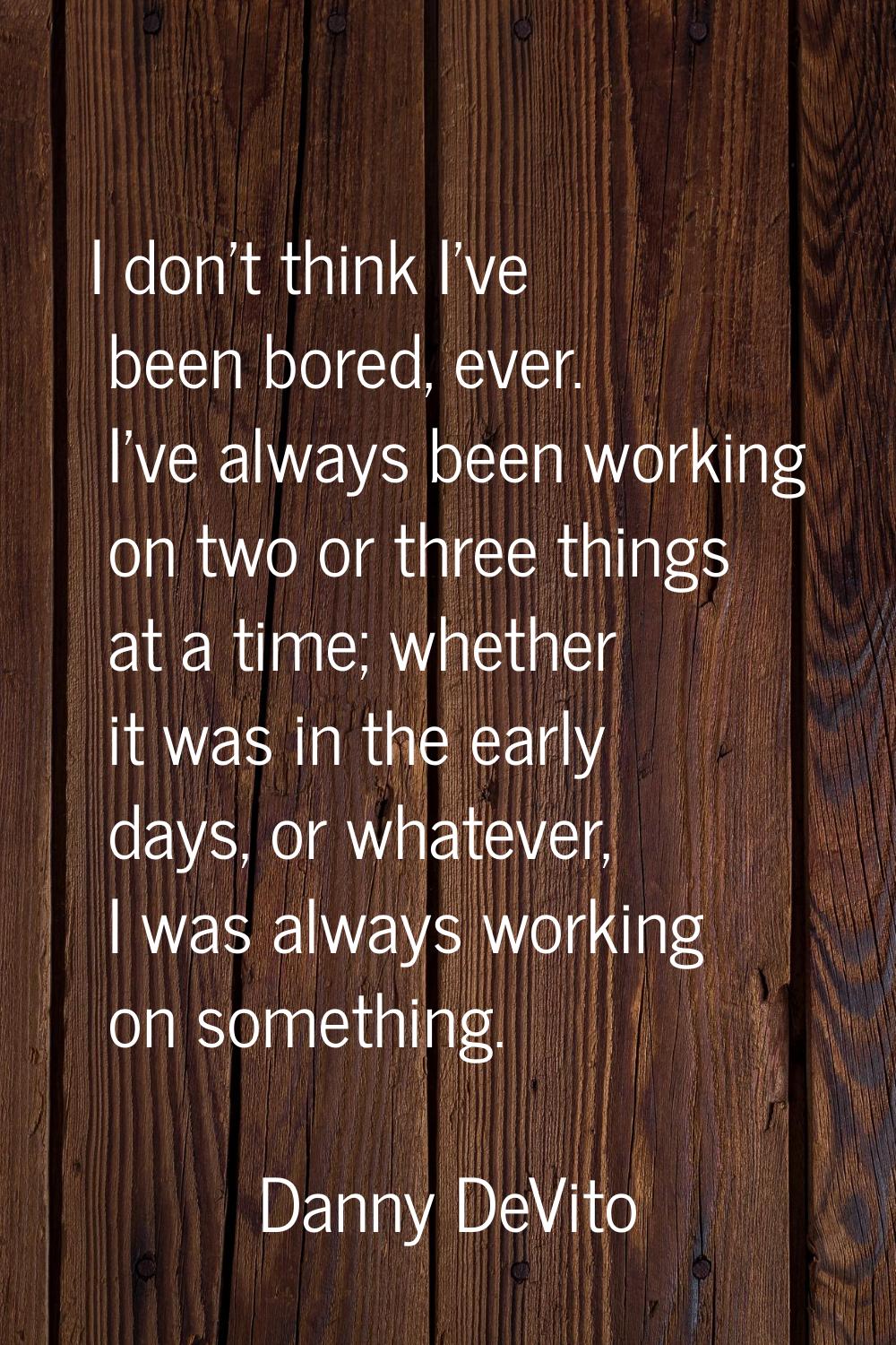 I don't think I've been bored, ever. I've always been working on two or three things at a time; whe