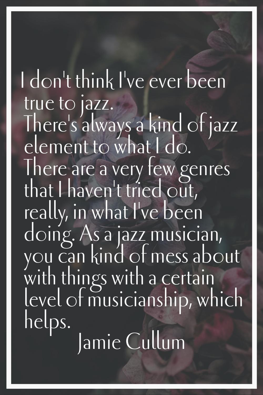 I don't think I've ever been true to jazz. There's always a kind of jazz element to what I do. Ther