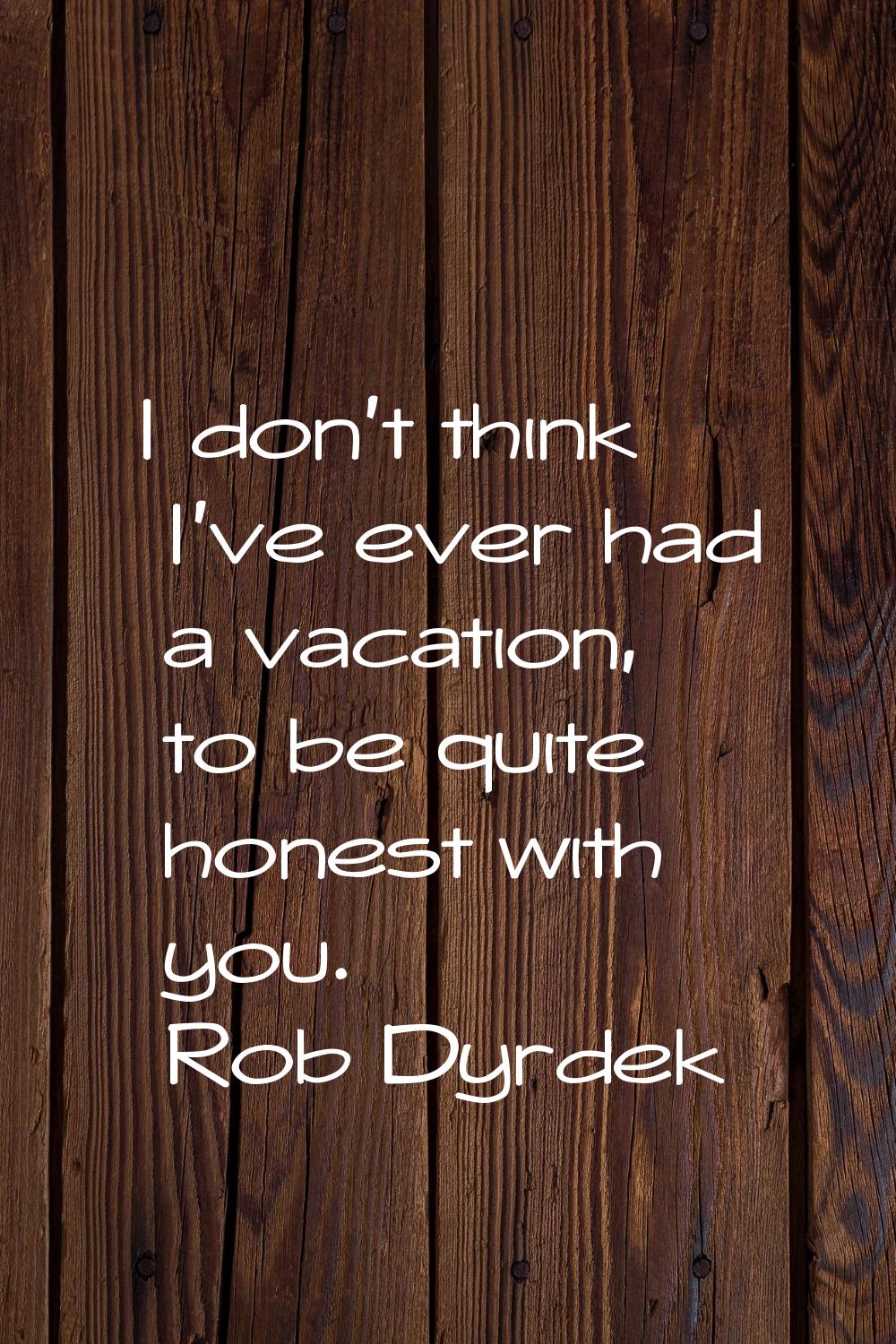 I don't think I've ever had a vacation, to be quite honest with you.