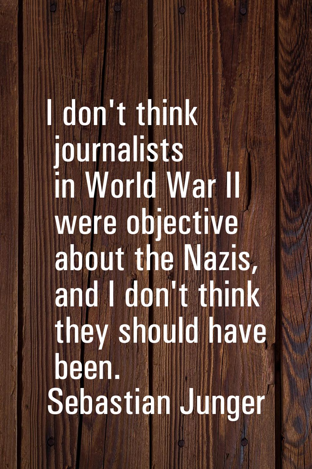 I don't think journalists in World War II were objective about the Nazis, and I don't think they sh