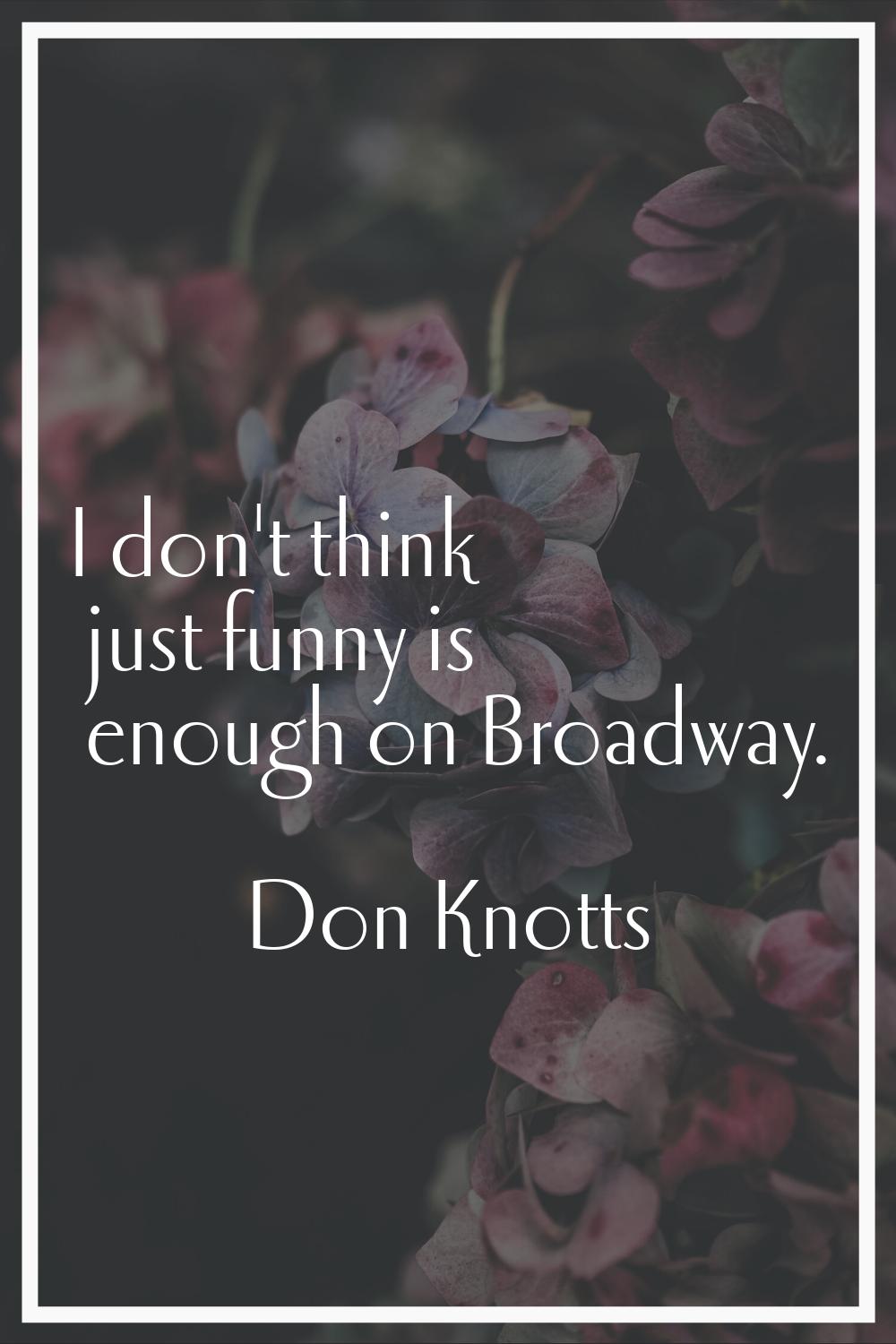 I don't think just funny is enough on Broadway.
