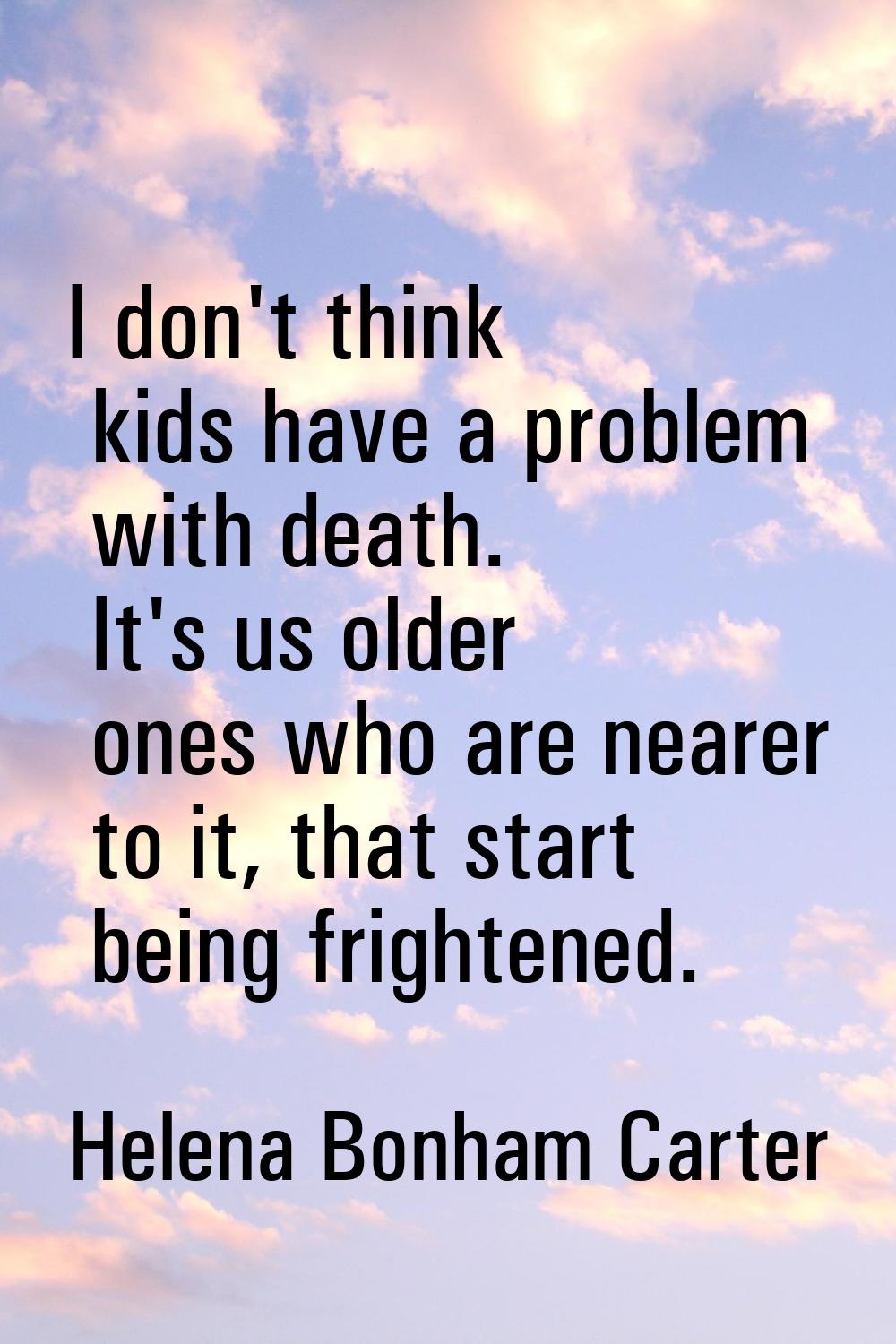 I don't think kids have a problem with death. It's us older ones who are nearer to it, that start b