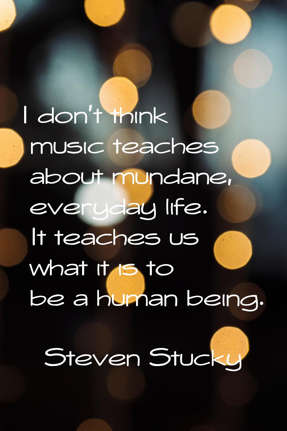 I don't think music teaches about mundane, everyday life. It teaches us what it is to be a human be
