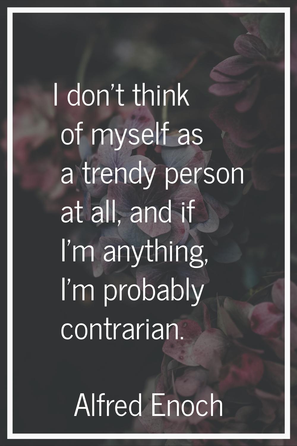 I don't think of myself as a trendy person at all, and if I'm anything, I'm probably contrarian.