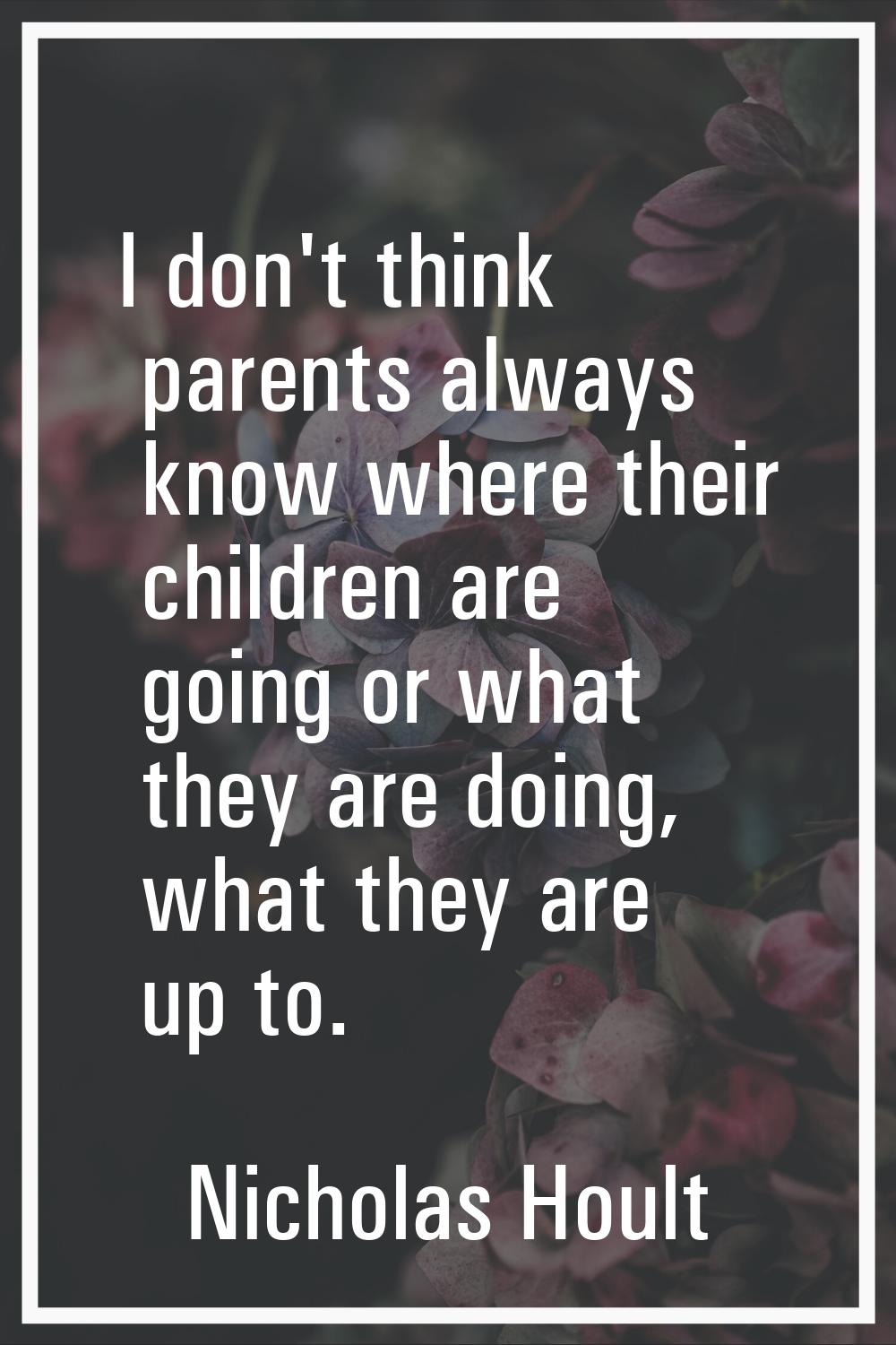 I don't think parents always know where their children are going or what they are doing, what they 