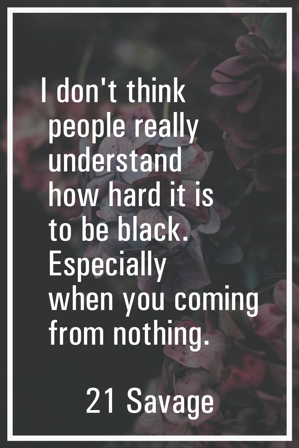 I don't think people really understand how hard it is to be black. Especially when you coming from 