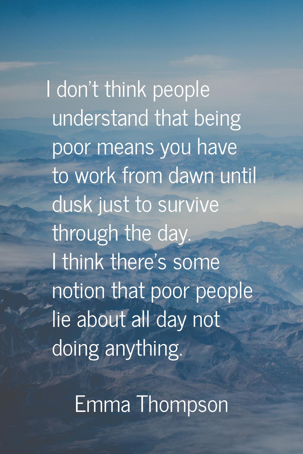 I don't think people understand that being poor means you have to work from dawn until dusk just to