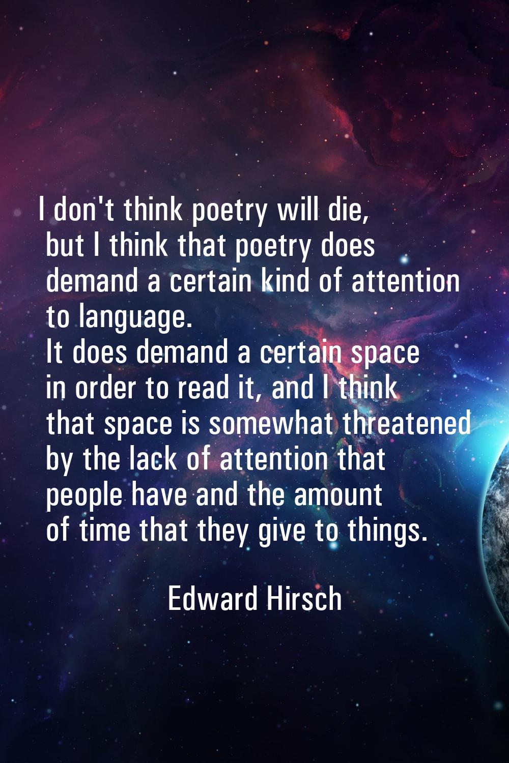 I don't think poetry will die, but I think that poetry does demand a certain kind of attention to l