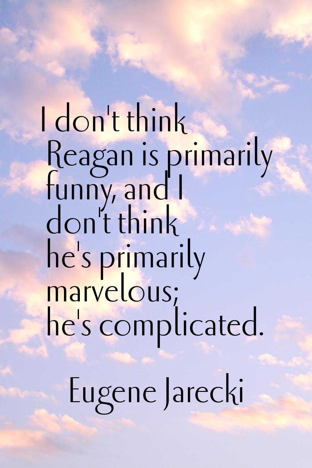 I don't think Reagan is primarily funny, and I don't think he's primarily marvelous; he's complicat