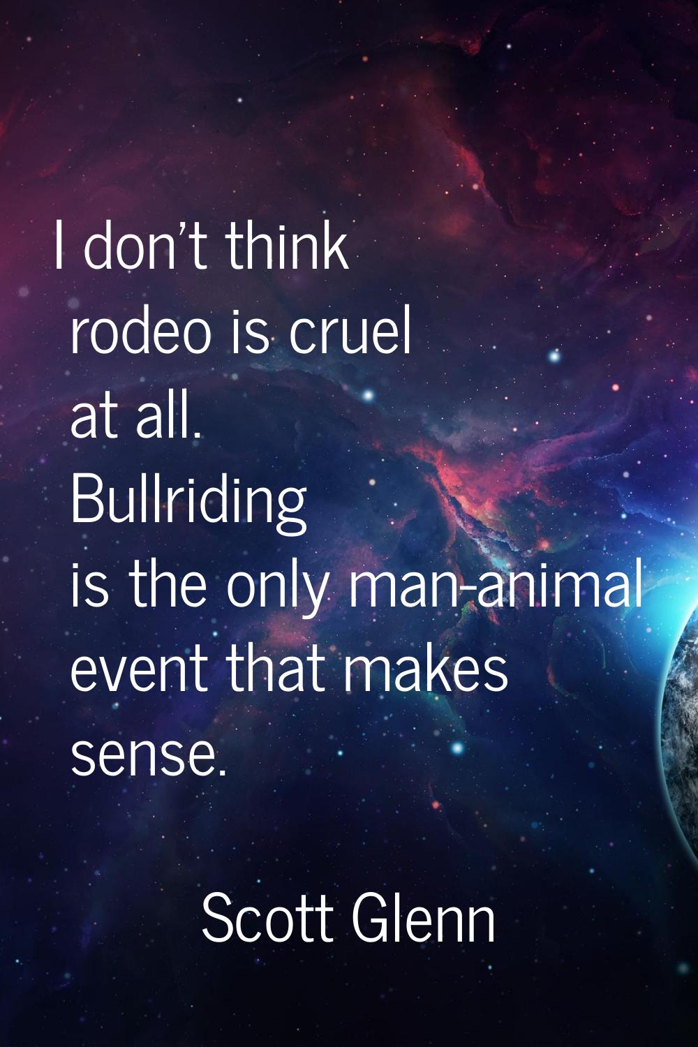 I don't think rodeo is cruel at all. Bullriding is the only man-animal event that makes sense.