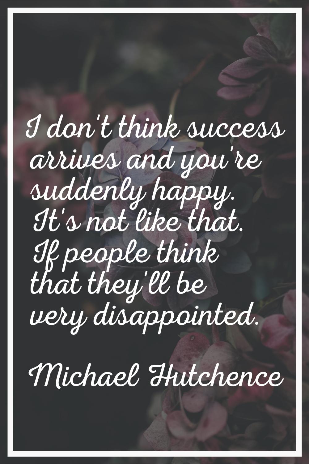 I don't think success arrives and you're suddenly happy. It's not like that. If people think that t