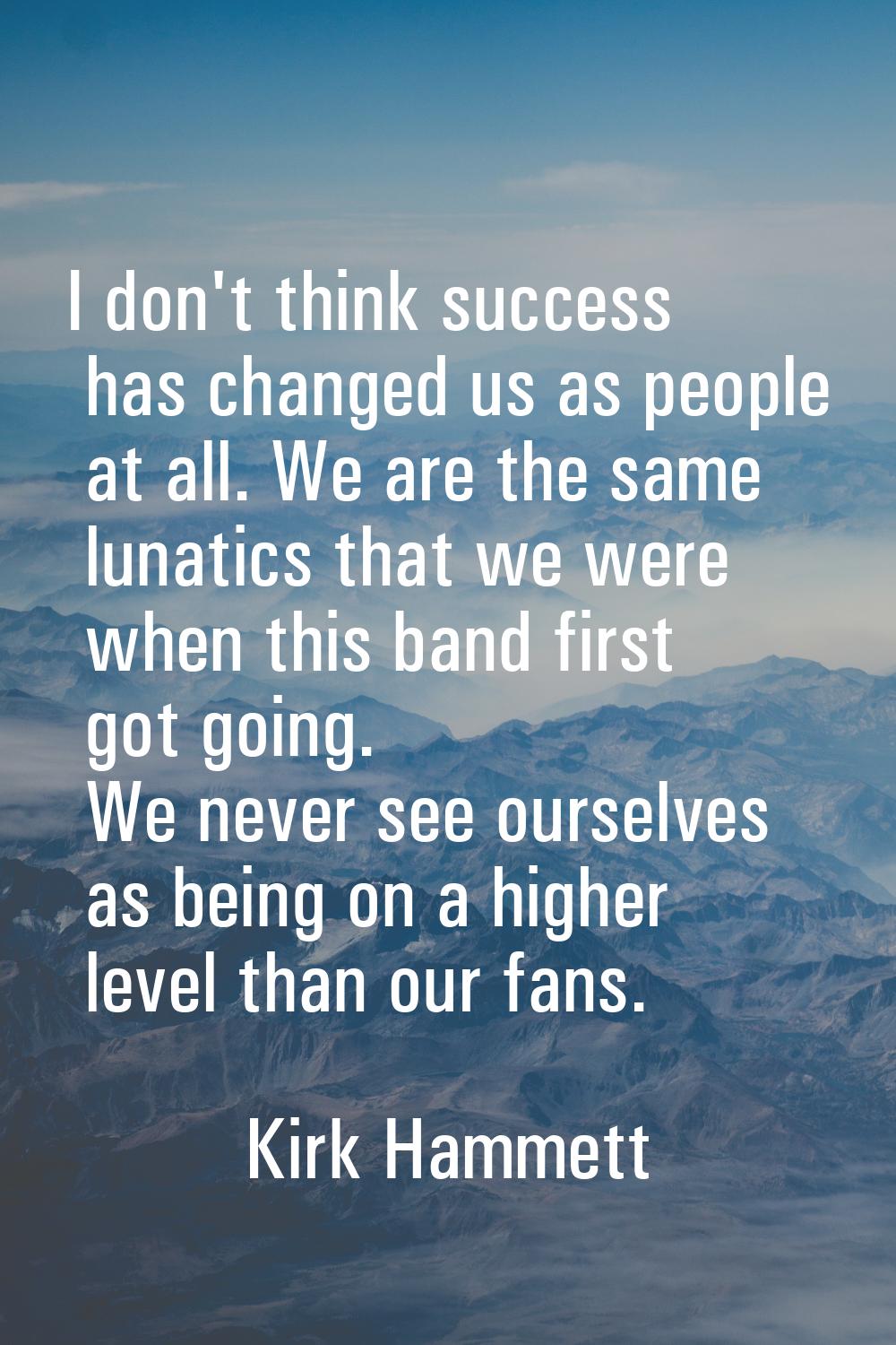 I don't think success has changed us as people at all. We are the same lunatics that we were when t