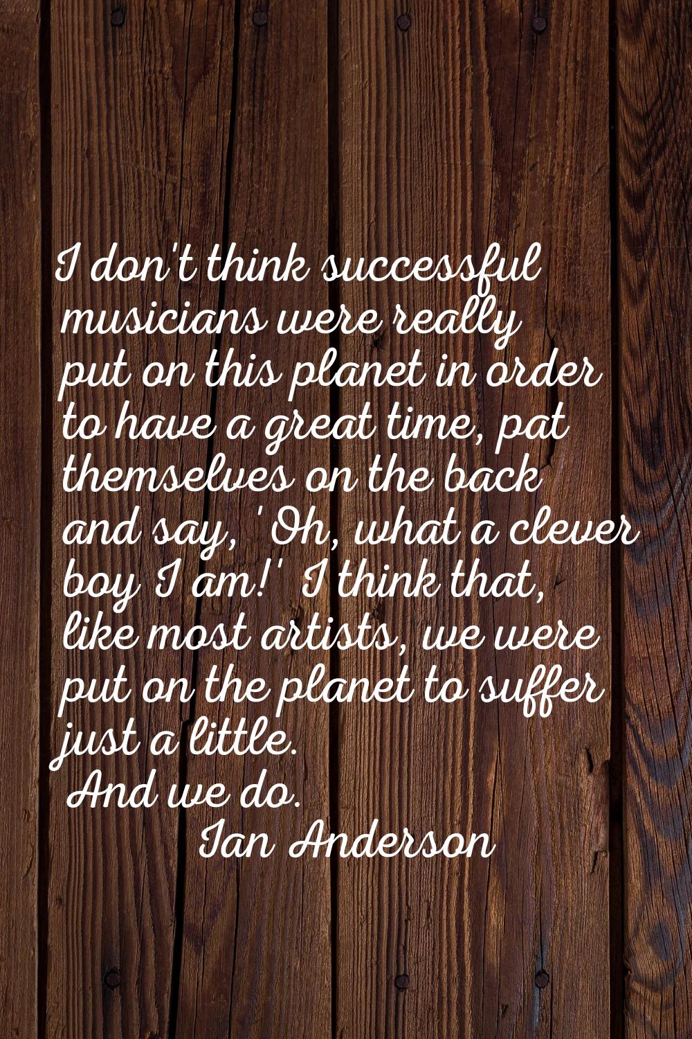 I don't think successful musicians were really put on this planet in order to have a great time, pa