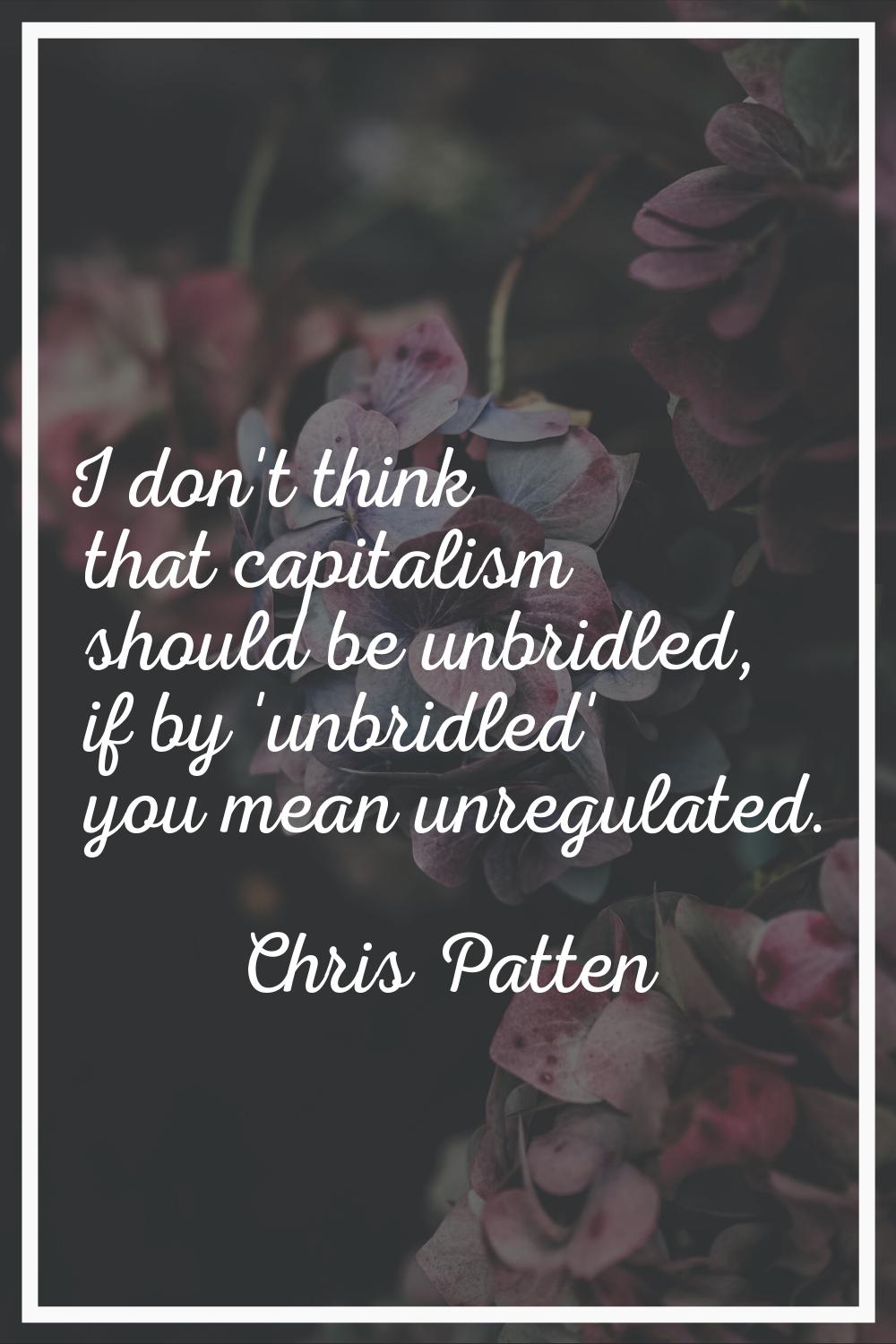 I don't think that capitalism should be unbridled, if by 'unbridled' you mean unregulated.