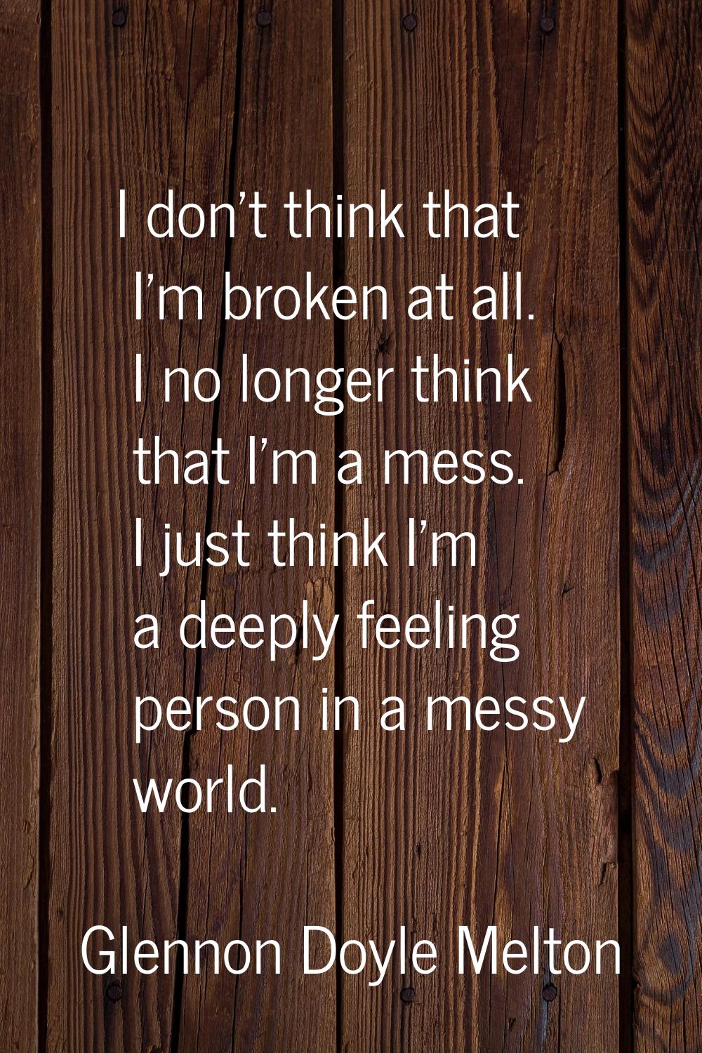 I don't think that I'm broken at all. I no longer think that I'm a mess. I just think I'm a deeply 