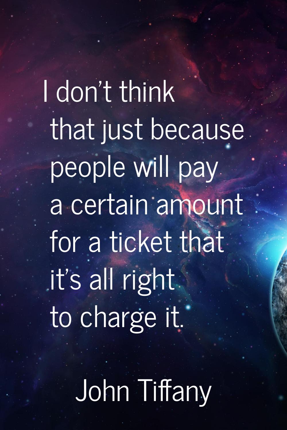 I don't think that just because people will pay a certain amount for a ticket that it's all right t