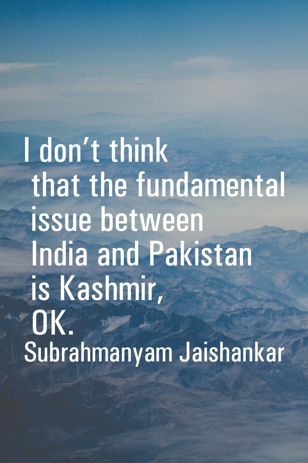 I don’t think that the fundamental issue between India and Pakistan is Kashmir, OK.