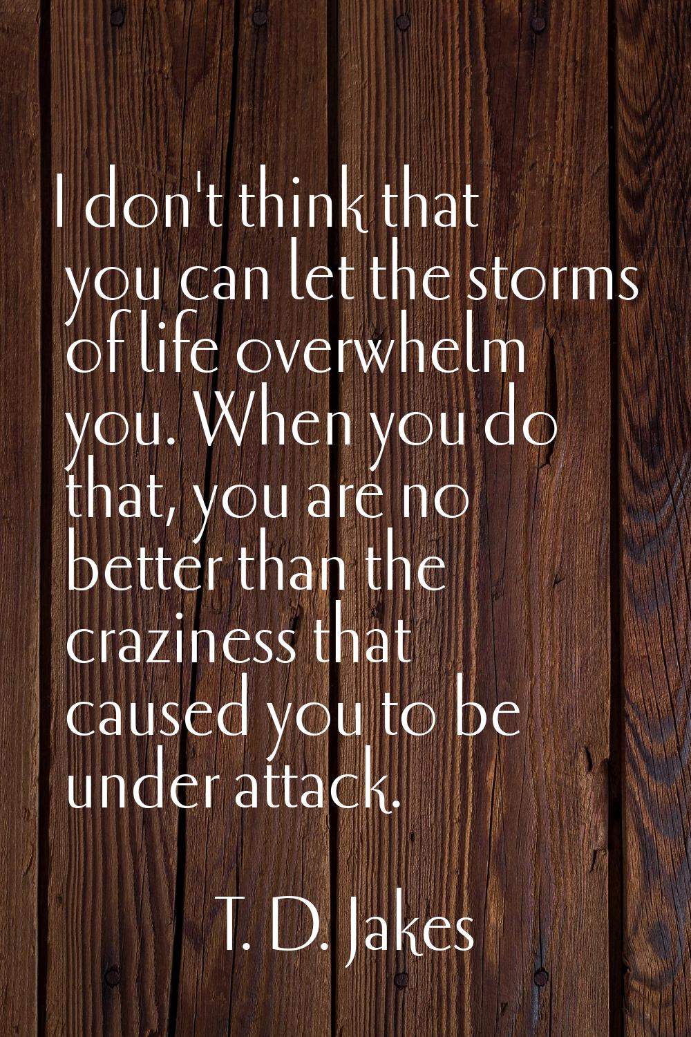 I don't think that you can let the storms of life overwhelm you. When you do that, you are no bette