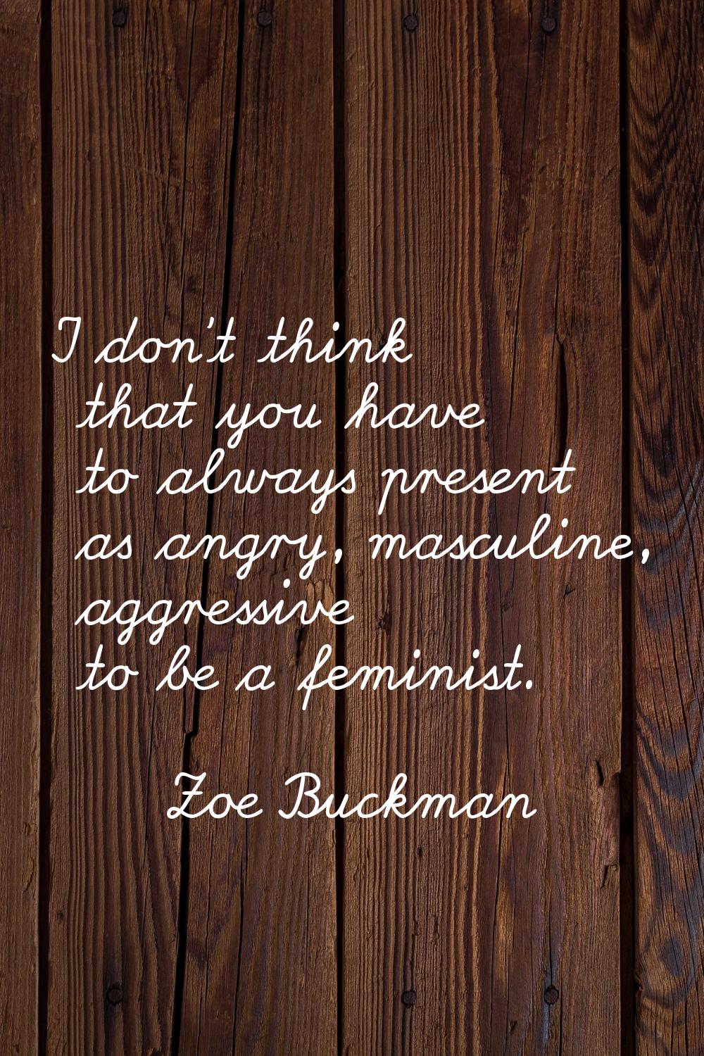 I don't think that you have to always present as angry, masculine, aggressive to be a feminist.