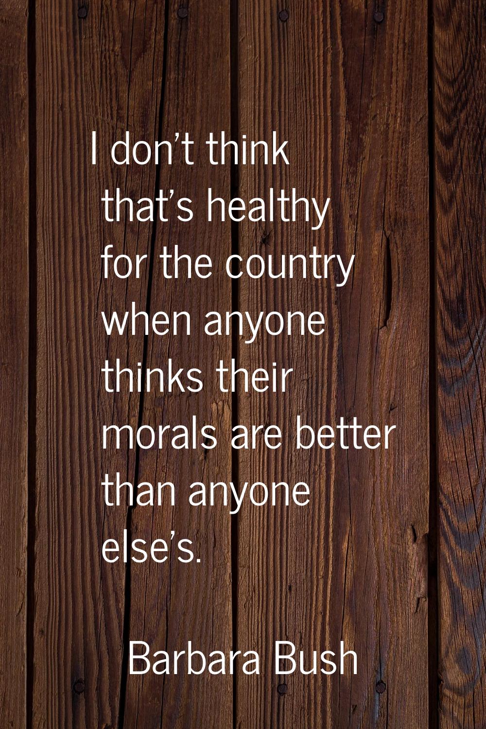I don't think that's healthy for the country when anyone thinks their morals are better than anyone
