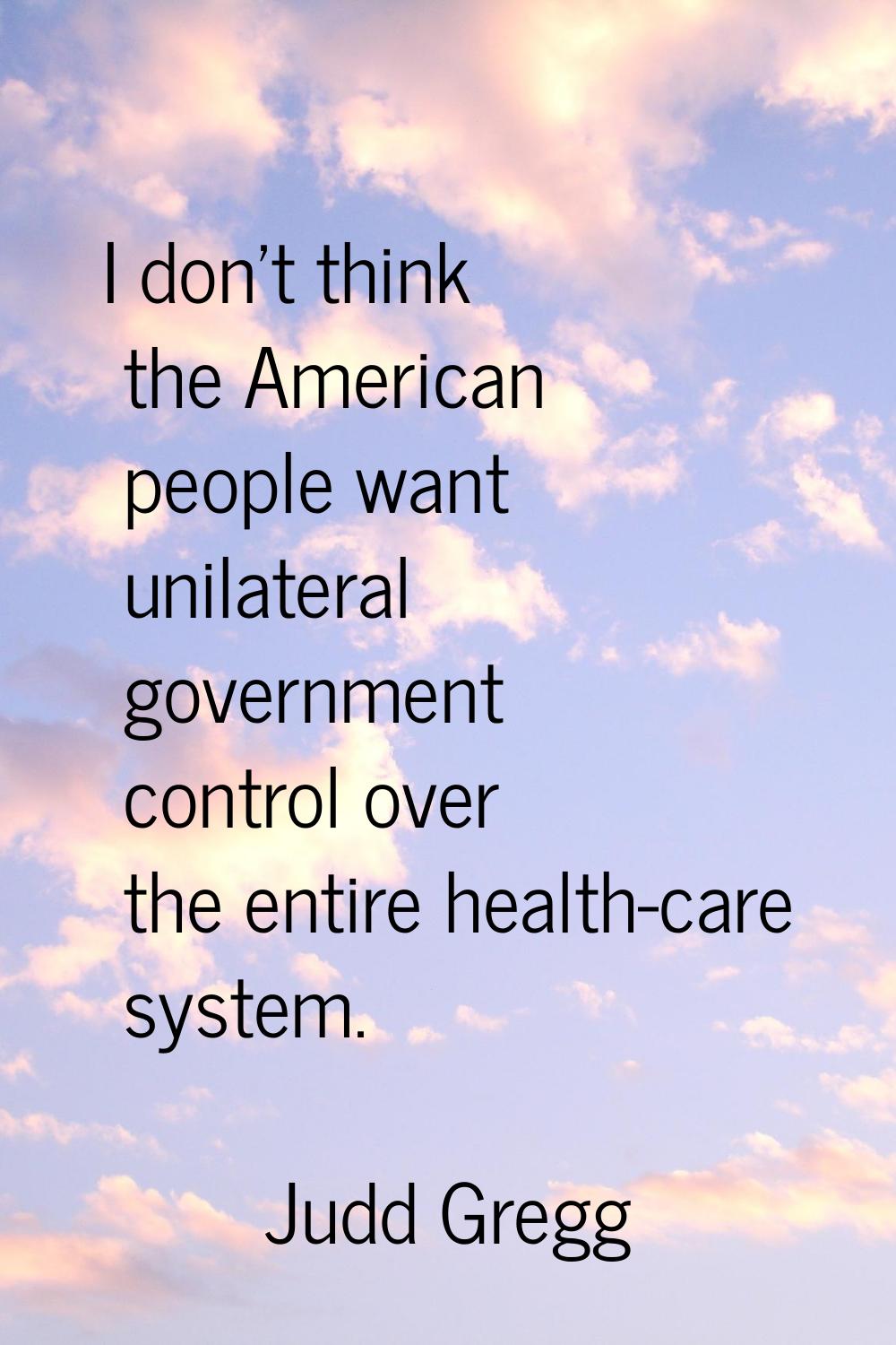 I don't think the American people want unilateral government control over the entire health-care sy