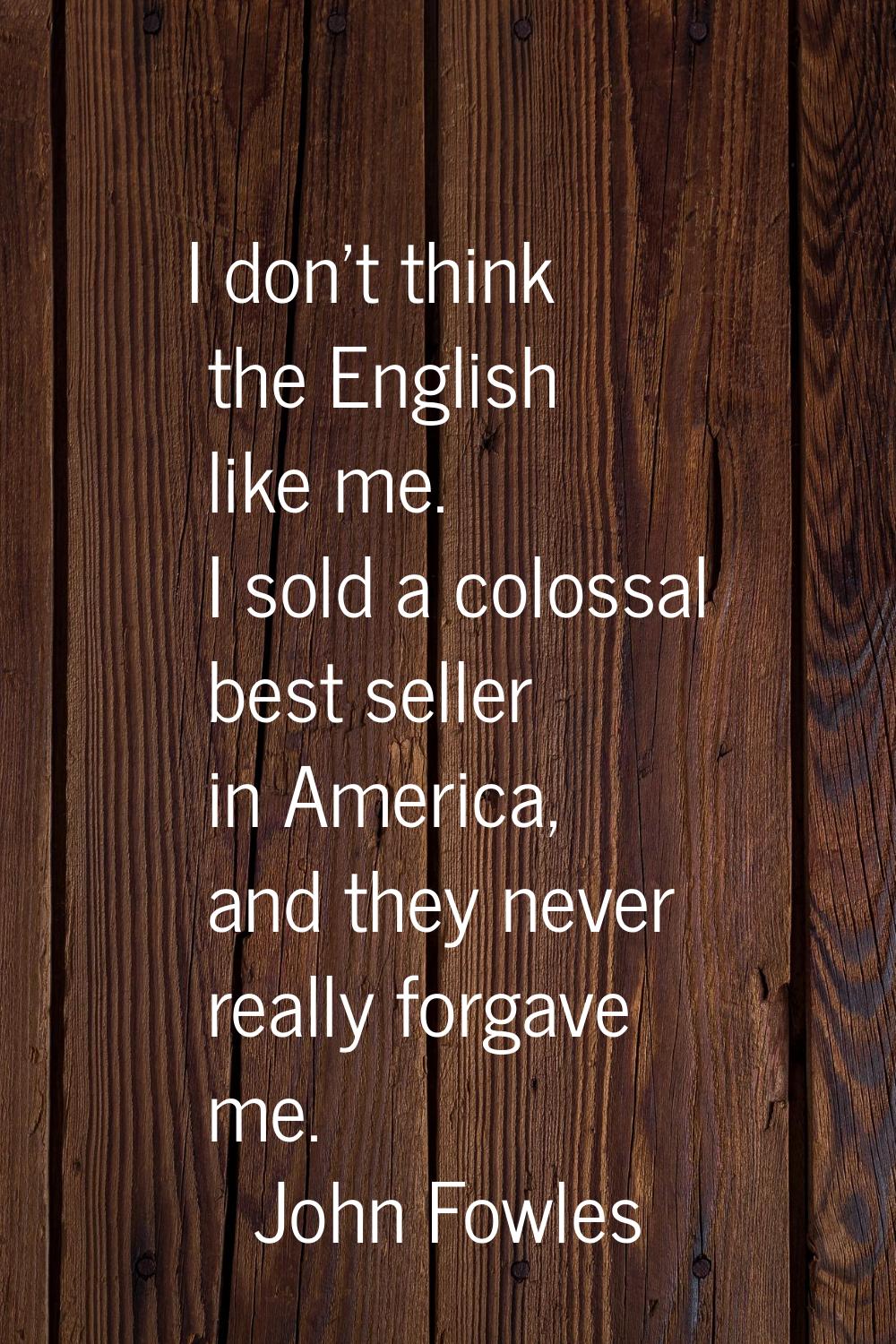 I don't think the English like me. I sold a colossal best seller in America, and they never really 
