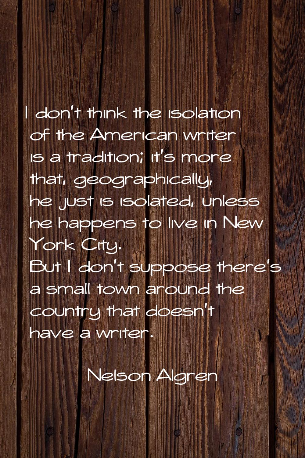 I don't think the isolation of the American writer is a tradition; it's more that, geographically, 