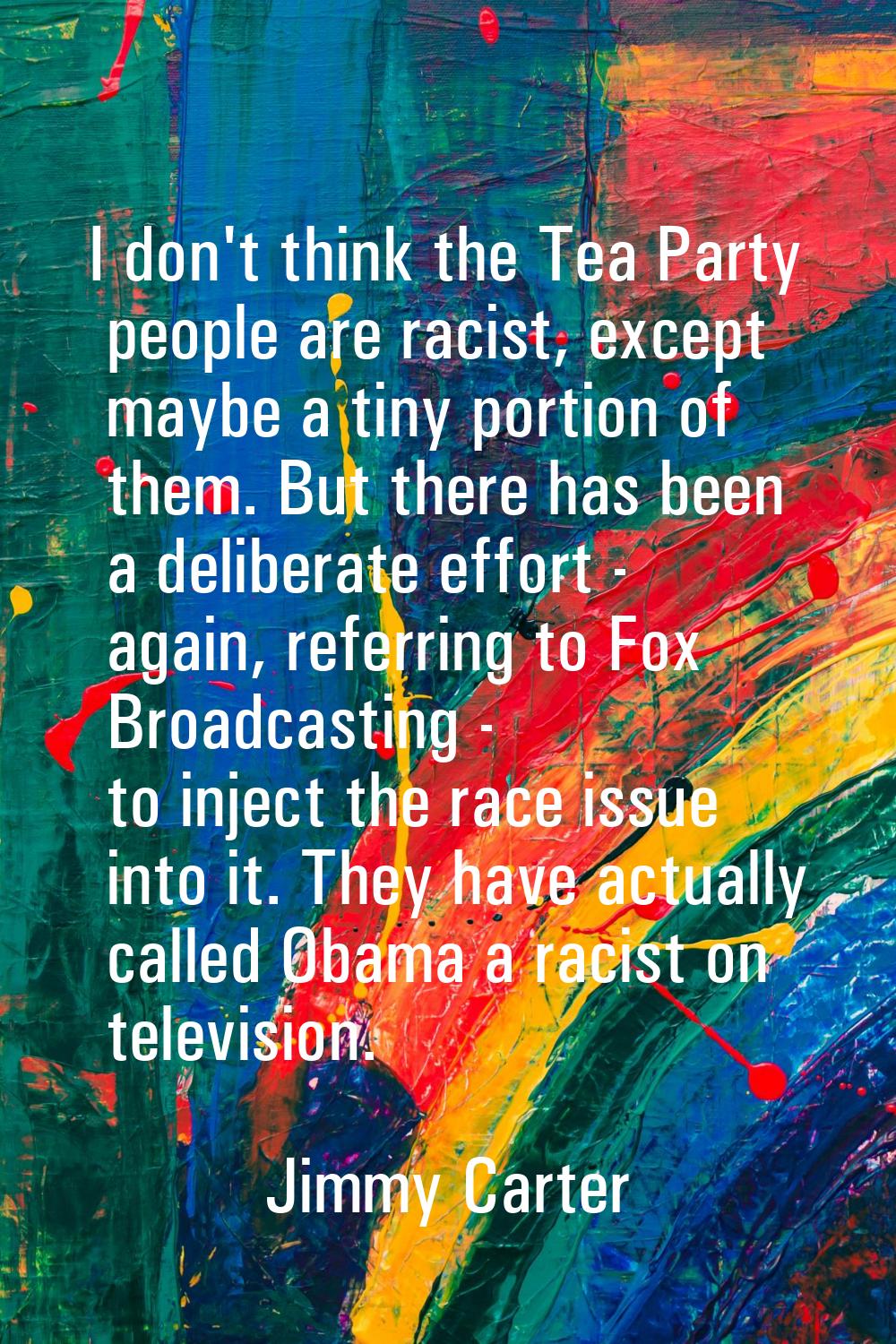 I don't think the Tea Party people are racist, except maybe a tiny portion of them. But there has b