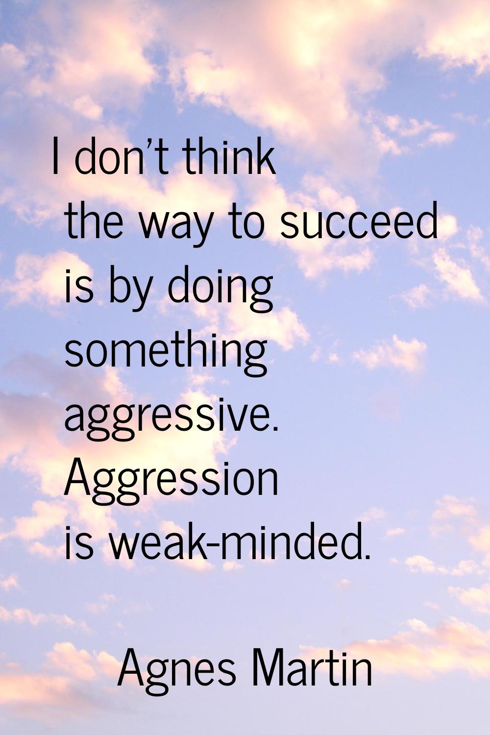 I don't think the way to succeed is by doing something aggressive. Aggression is weak-minded.