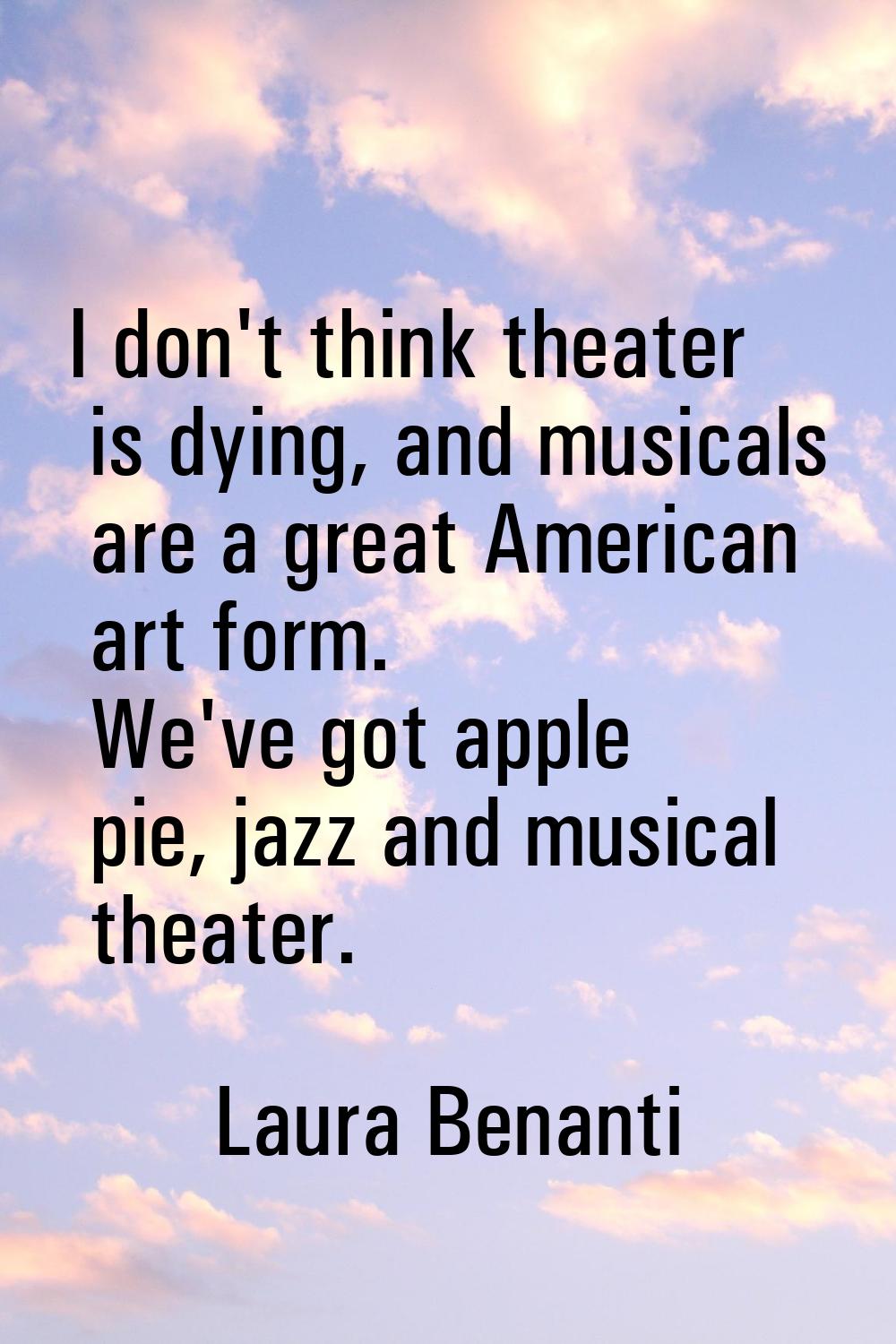 I don't think theater is dying, and musicals are a great American art form. We've got apple pie, ja