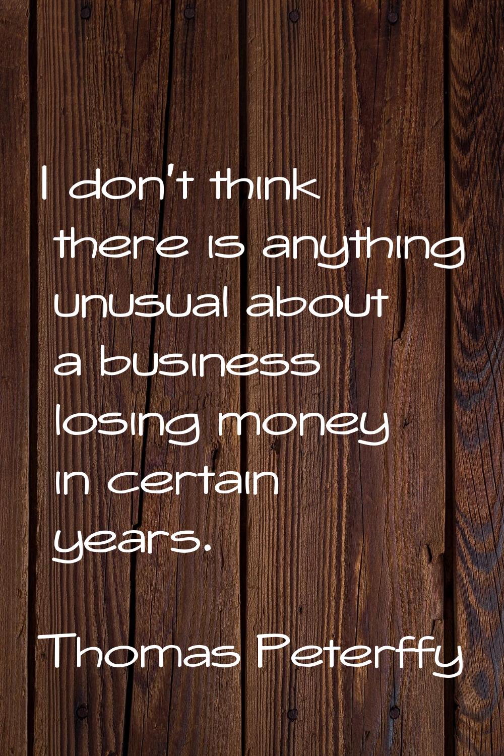 I don't think there is anything unusual about a business losing money in certain years.
