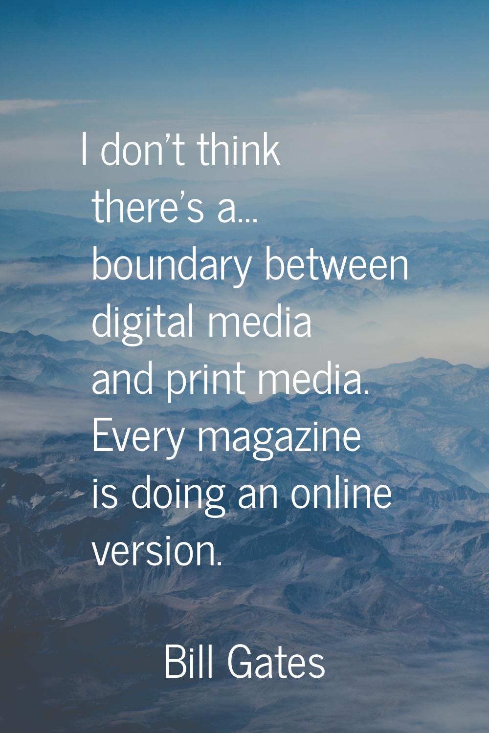 I don't think there's a... boundary between digital media and print media. Every magazine is doing 