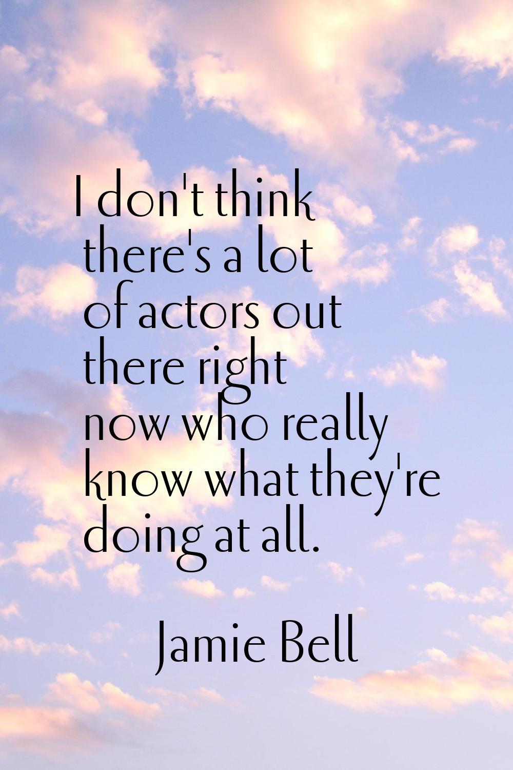 I don't think there's a lot of actors out there right now who really know what they're doing at all