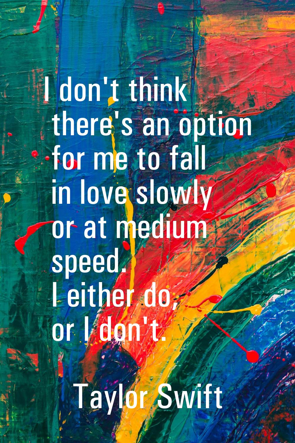 I don't think there's an option for me to fall in love slowly or at medium speed. I either do, or I