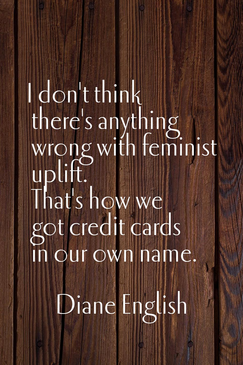 I don't think there's anything wrong with feminist uplift. That's how we got credit cards in our ow