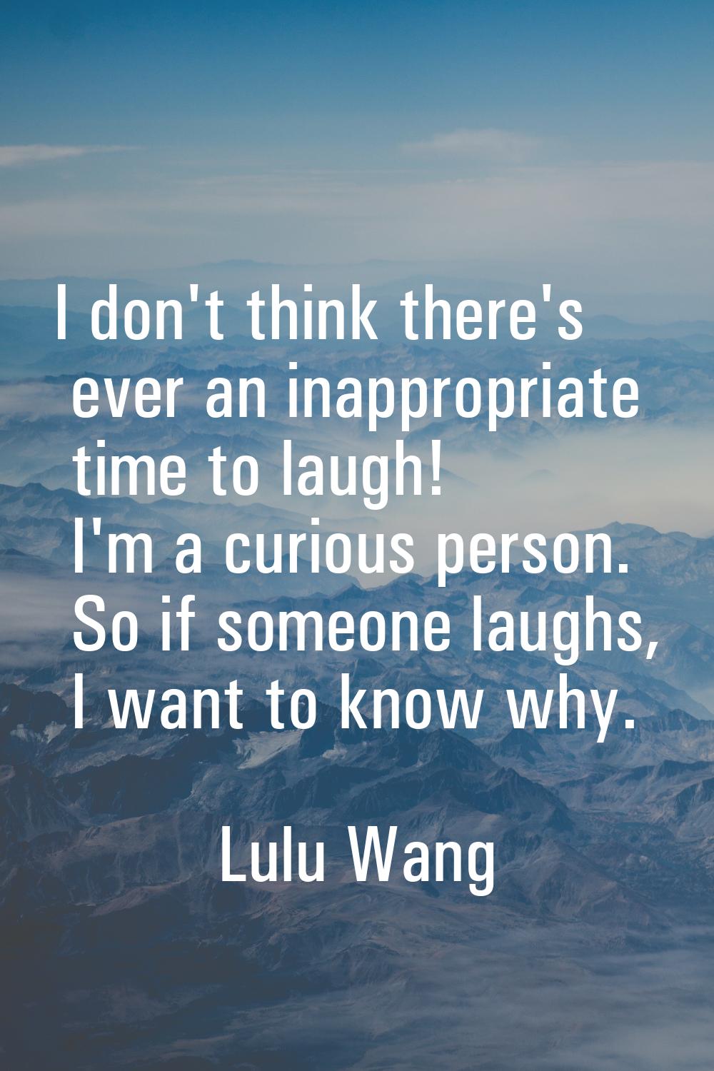 I don't think there's ever an inappropriate time to laugh! I'm a curious person. So if someone laug