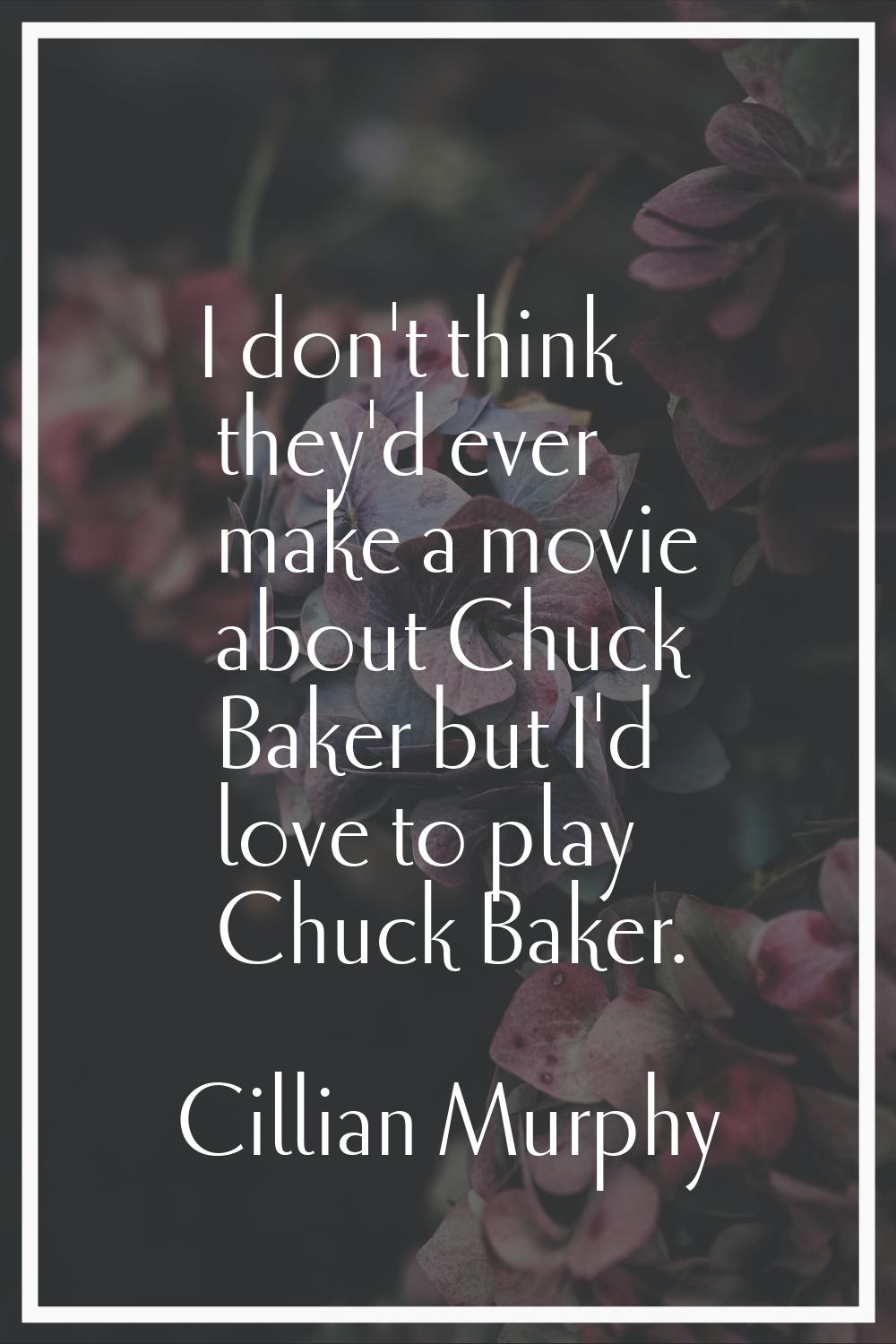 I don't think they'd ever make a movie about Chuck Baker but I'd love to play Chuck Baker.