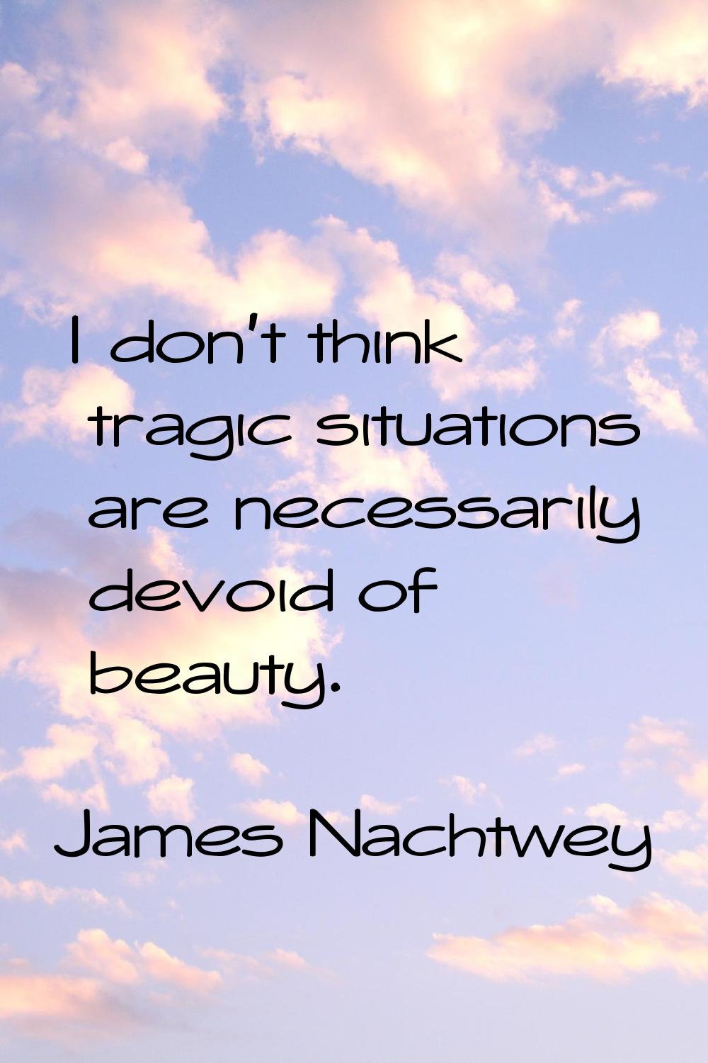 I don't think tragic situations are necessarily devoid of beauty.