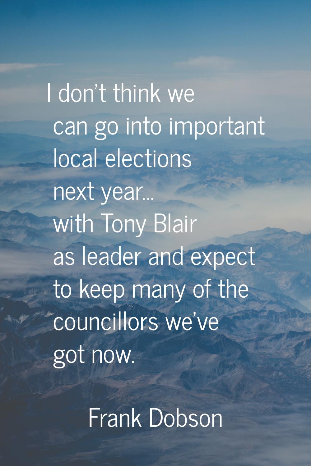 I don't think we can go into important local elections next year... with Tony Blair as leader and e