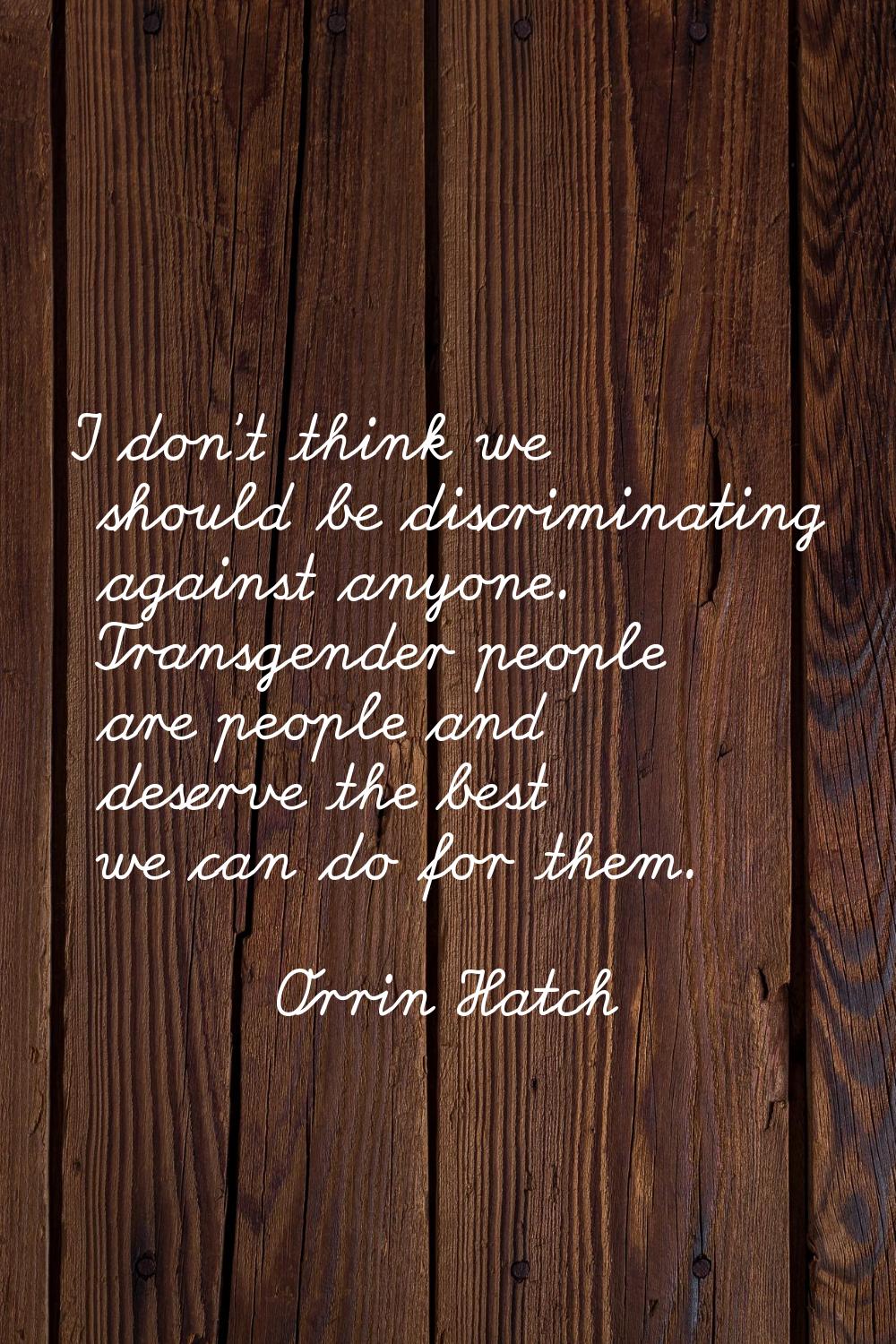 I don't think we should be discriminating against anyone. Transgender people are people and deserve