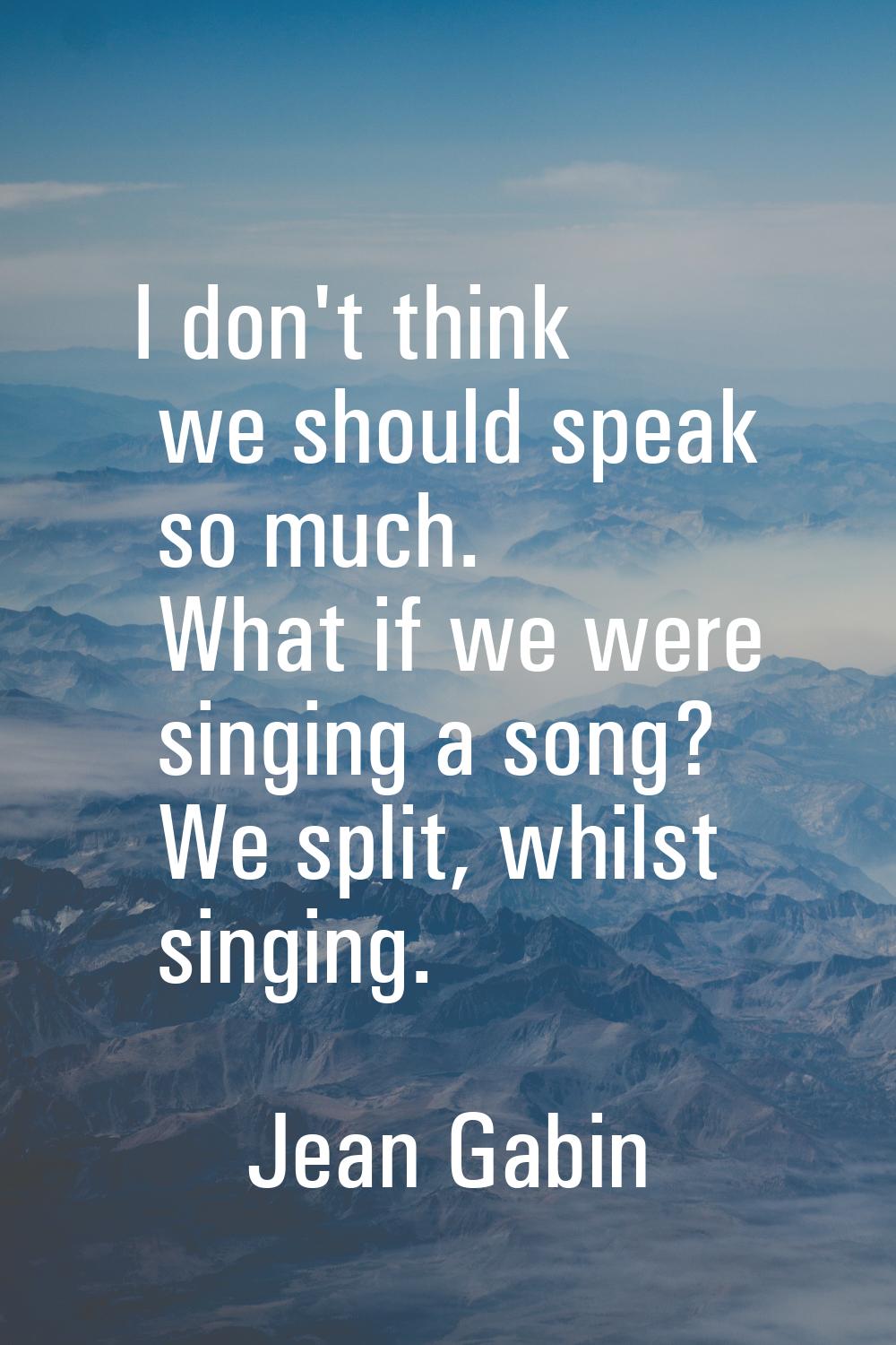 I don't think we should speak so much. What if we were singing a song? We split, whilst singing.