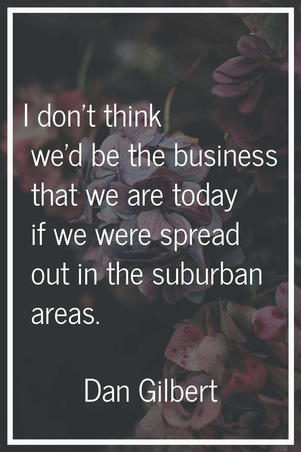 I don't think we'd be the business that we are today if we were spread out in the suburban areas.