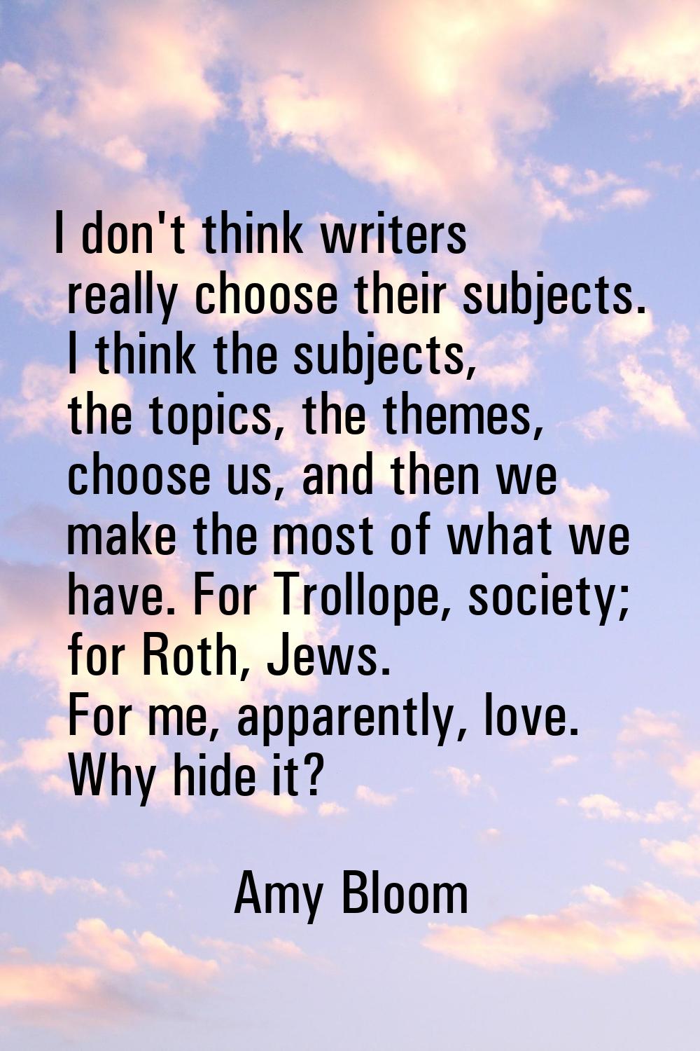 I don't think writers really choose their subjects. I think the subjects, the topics, the themes, c