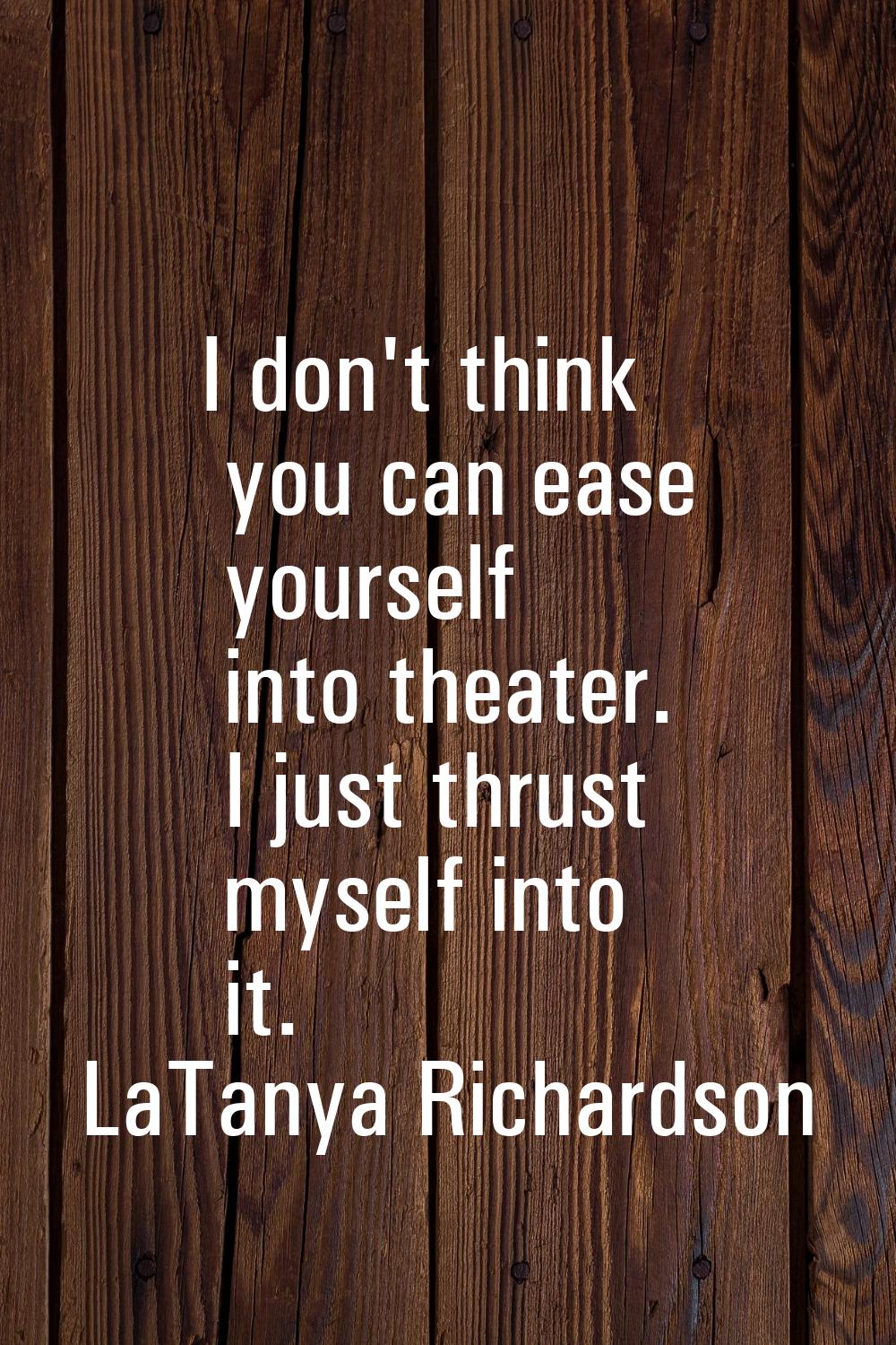 I don't think you can ease yourself into theater. I just thrust myself into it.