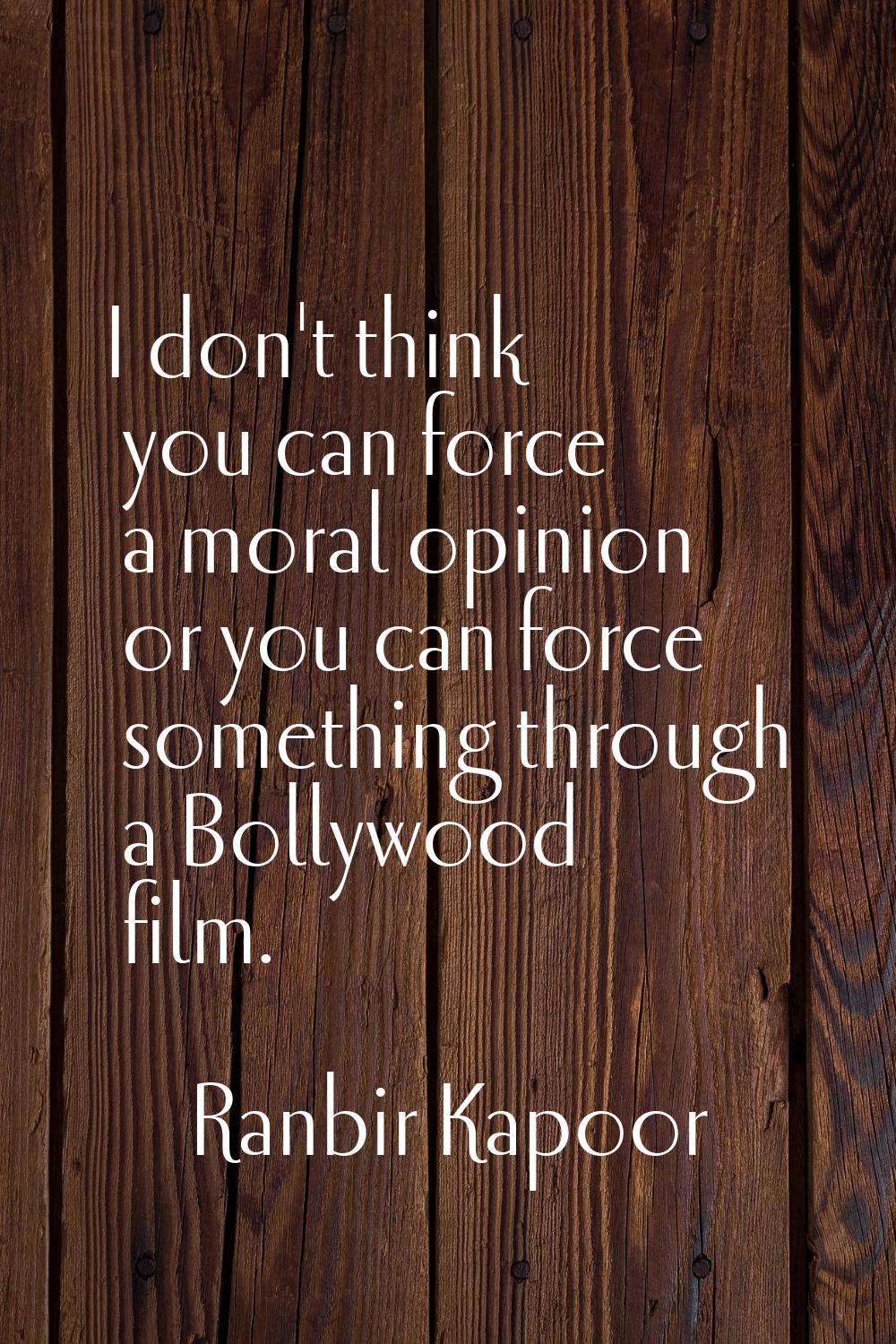 I don't think you can force a moral opinion or you can force something through a Bollywood film.