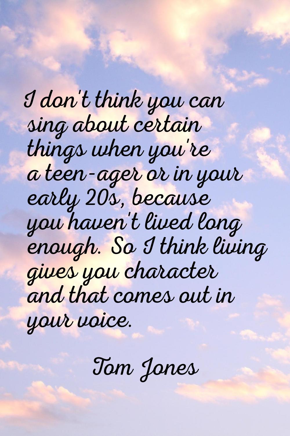 I don't think you can sing about certain things when you're a teen-ager or in your early 20s, becau