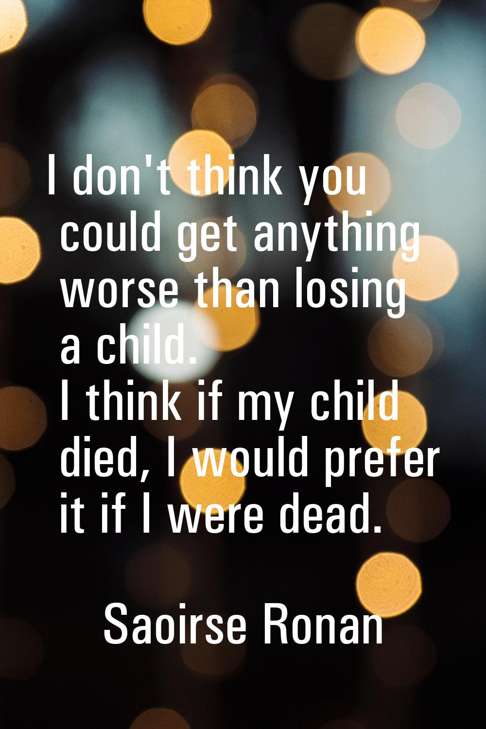 I don't think you could get anything worse than losing a child. I think if my child died, I would p