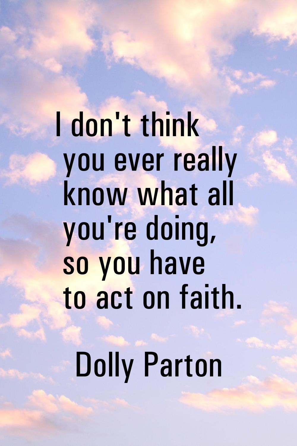 I don't think you ever really know what all you're doing, so you have to act on faith.