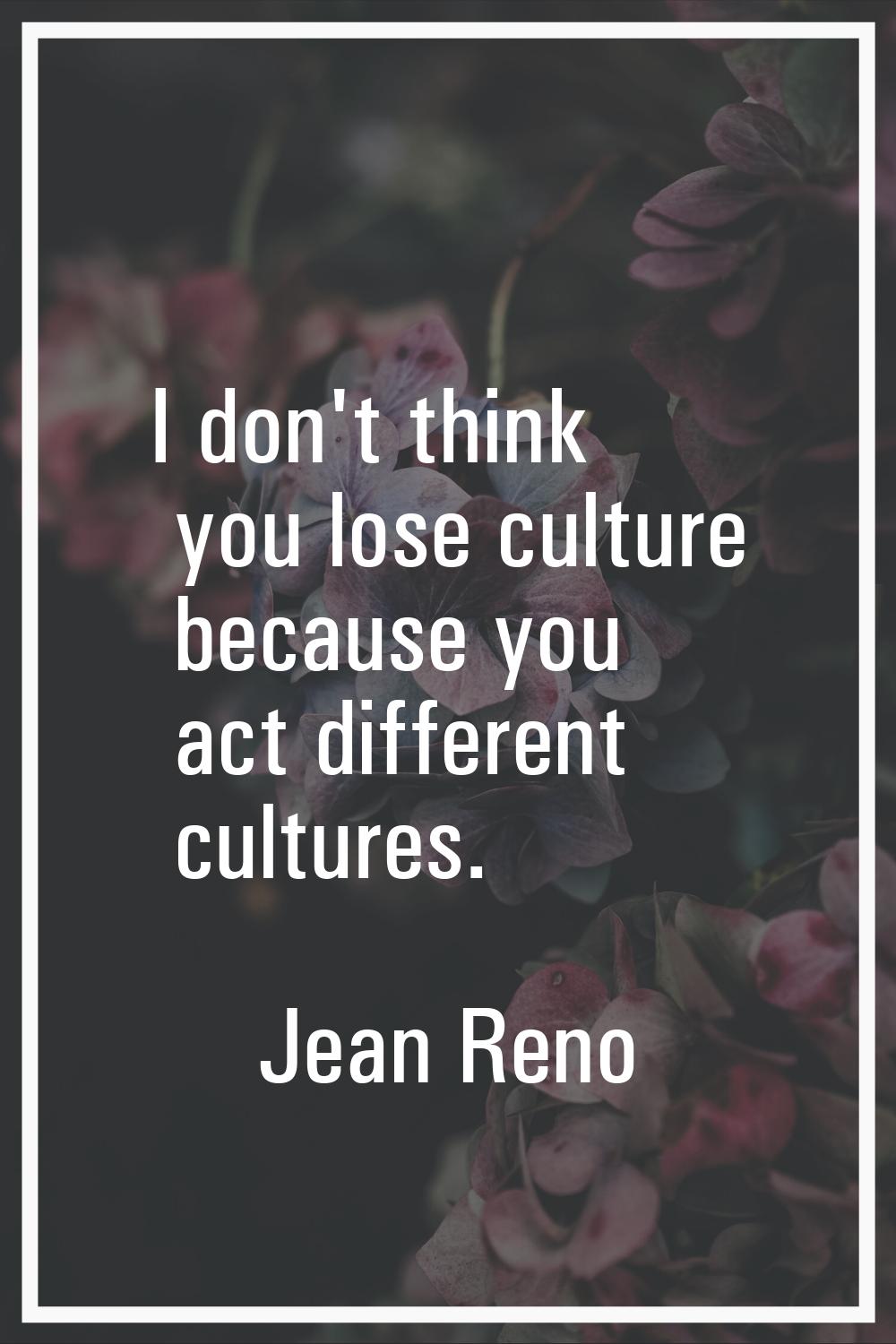 I don't think you lose culture because you act different cultures.