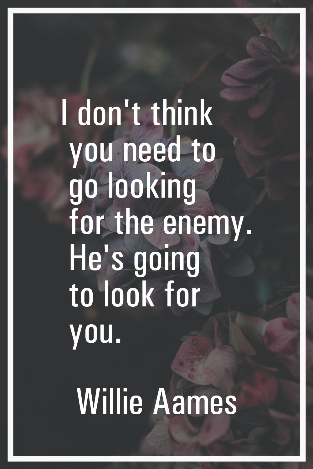 I don't think you need to go looking for the enemy. He's going to look for you.